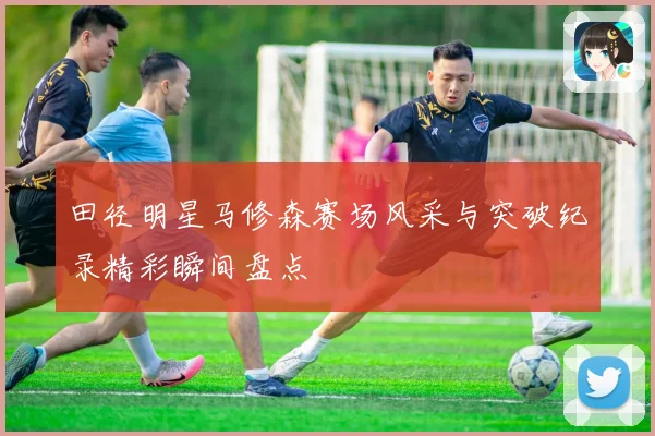 田径明星马修森赛场风采与突破纪录精彩瞬间盘点