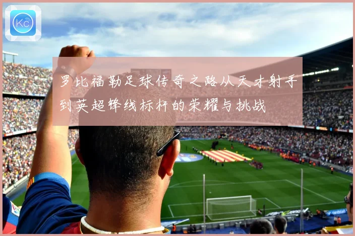 罗比福勒足球传奇之路从天才射手到英超锋线标杆的荣耀与挑战