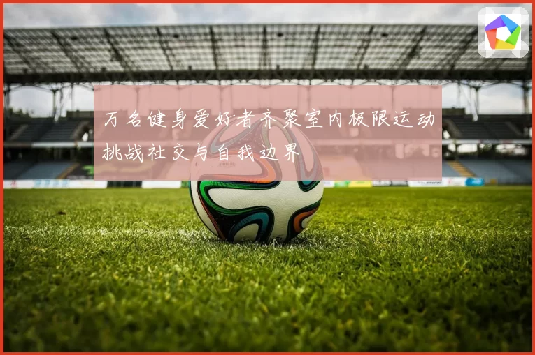 万名健身爱好者齐聚室内极限运动挑战社交与自我边界