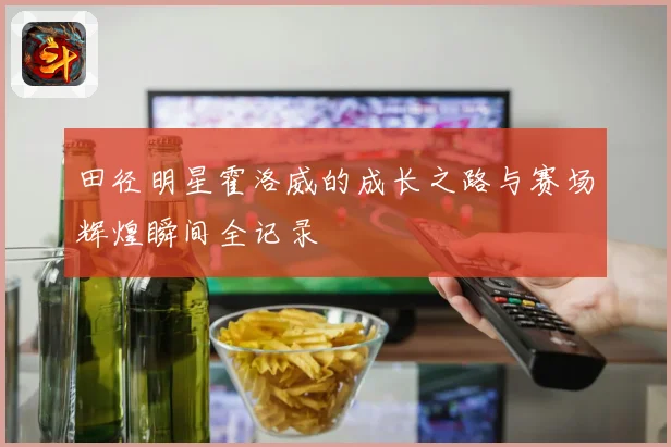 田径明星霍洛威的成长之路与赛场辉煌瞬间全记录