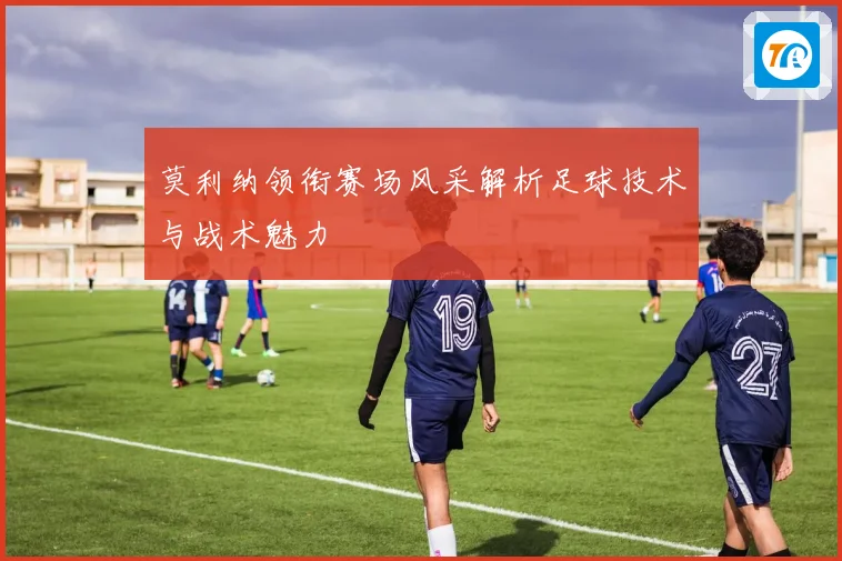 莫利纳领衔赛场风采解析足球技术与战术魅力