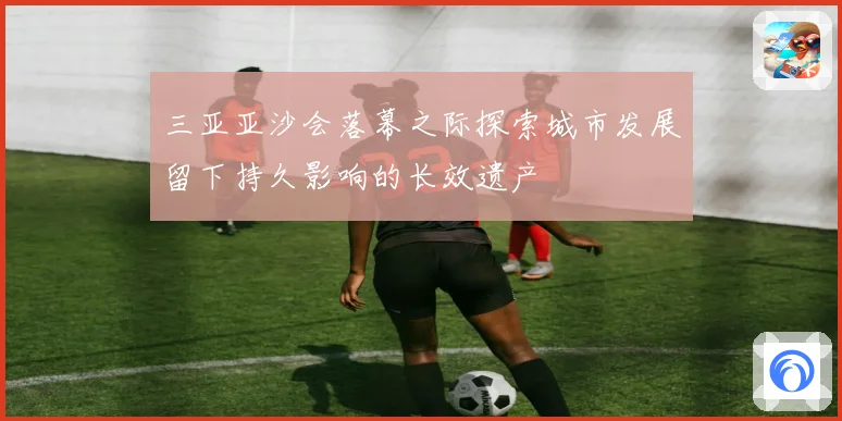 三亚亚沙会落幕之际探索城市发展留下持久影响的长效遗产