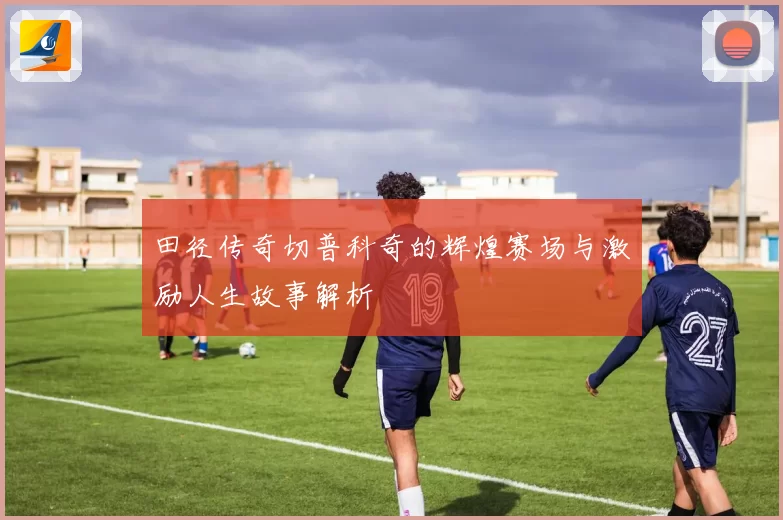 田径传奇切普科奇的辉煌赛场与激励人生故事解析