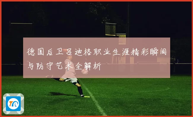 德国后卫吕迪格职业生涯精彩瞬间与防守艺术全解析