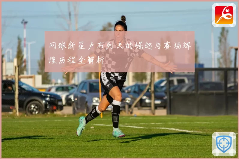网球新星卢布列夫的崛起与赛场辉煌历程全解析