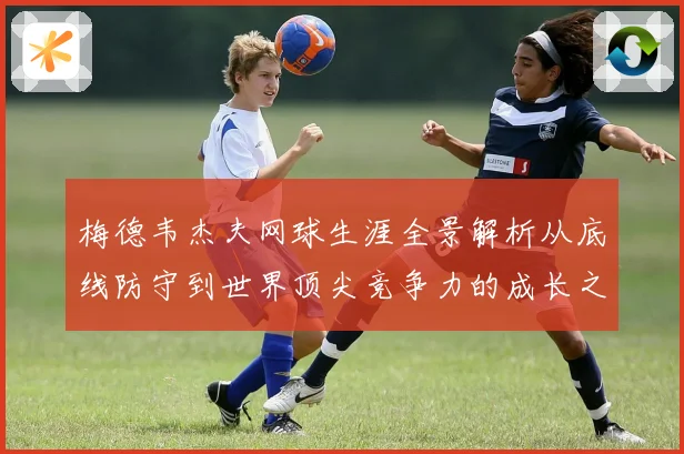 梅德韦杰夫网球生涯全景解析从底线防守到世界顶尖竞争力的成长之路