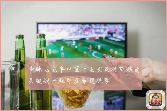 今晚七点半中国十七女足对阵越南关键战一触即发专题观察