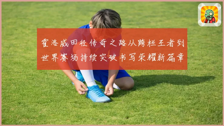 霍洛威田径传奇之路从跨栏王者到世界赛场持续突破书写荣耀新篇章