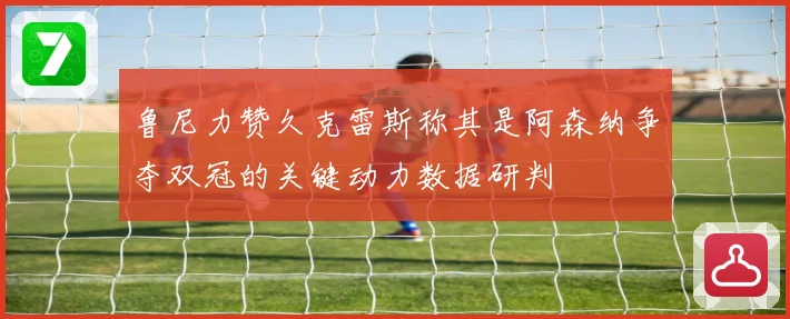 鲁尼力赞久克雷斯称其是阿森纳争夺双冠的关键动力数据研判