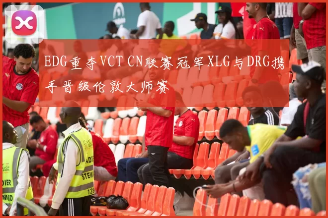 EDG重夺VCT CN联赛冠军XLG与DRG携手晋级伦敦大师赛