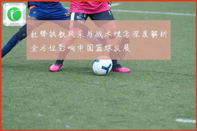 杜锋执教风采与战术理念深度解析全方位影响中国篮球发展