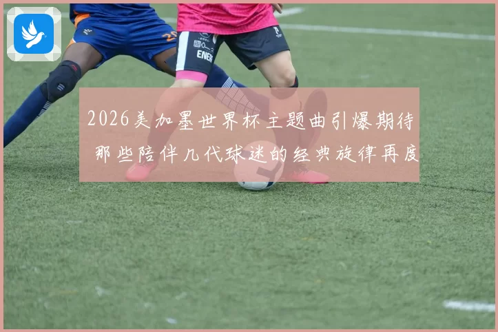2026美加墨世界杯主题曲引爆期待 那些陪伴几代球迷的经典旋律再度响起