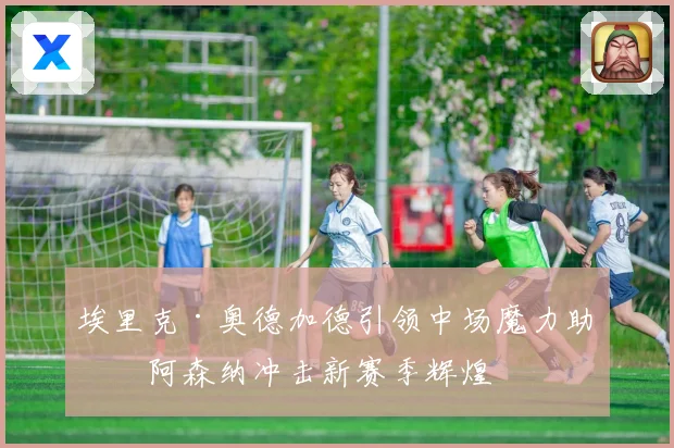 埃里克·奥德加德引领中场魔力助力阿森纳冲击新赛季辉煌