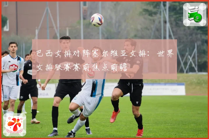 巴西女排对阵塞尔维亚女排：世界女排联赛赛前焦点前瞻
