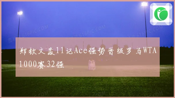 郑钦文轰11记Ace强势晋级罗马WTA1000赛32强