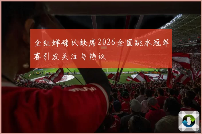 全红婵确认缺席2026全国跳水冠军赛引发关注与热议