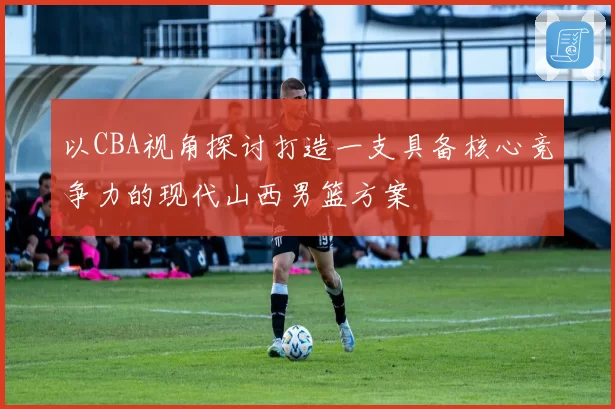 以CBA视角探讨打造一支具备核心竞争力的现代山西男篮方案