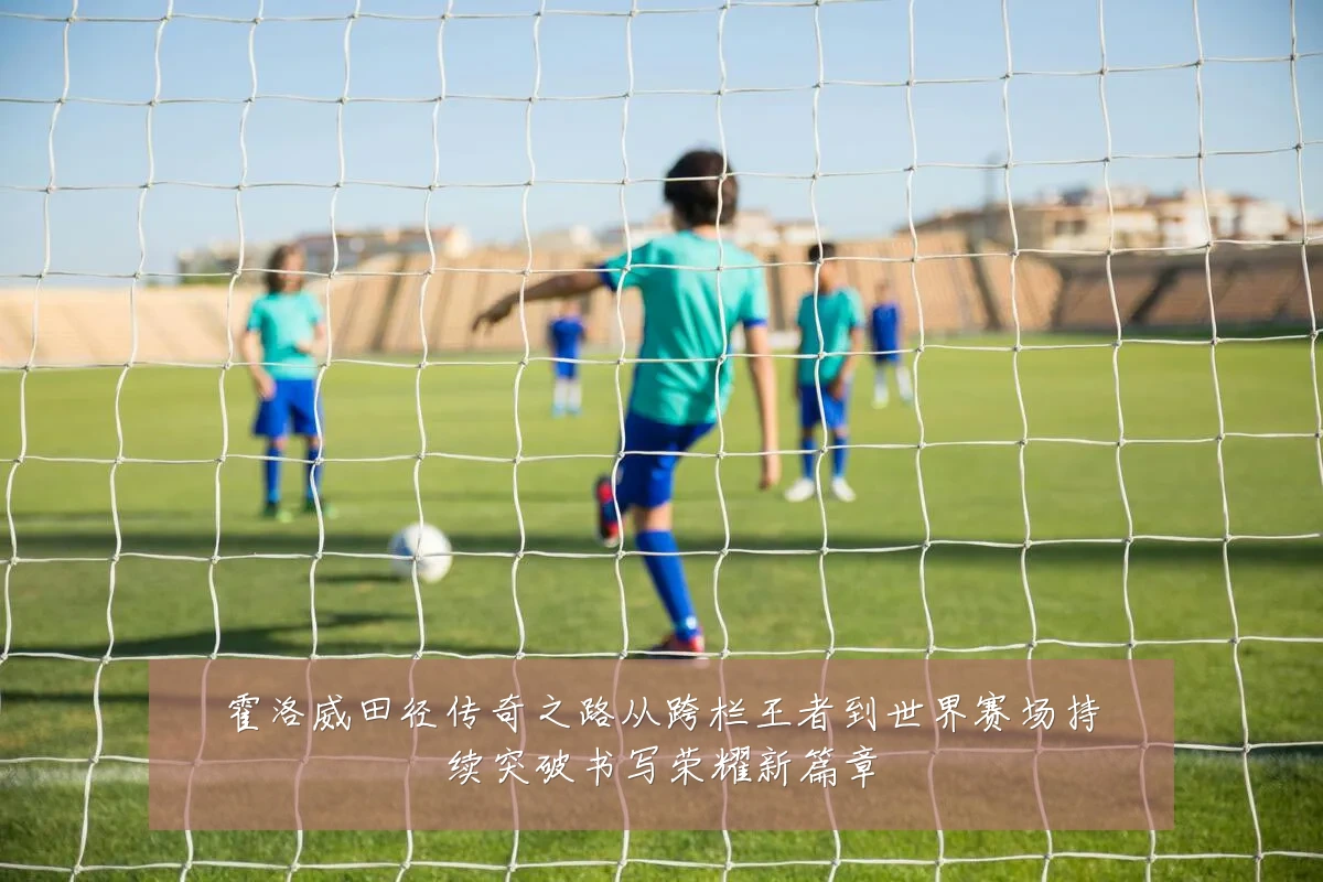 霍洛威田径传奇之路从跨栏王者到世界赛场持续突破书写荣耀新篇章