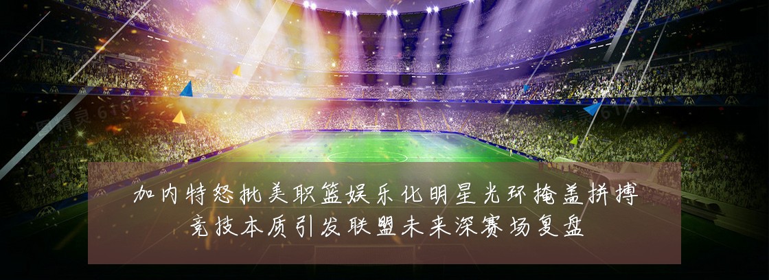 加内特怒批美职篮娱乐化明星光环掩盖拼搏竞技本质引发联盟未来深赛场复盘