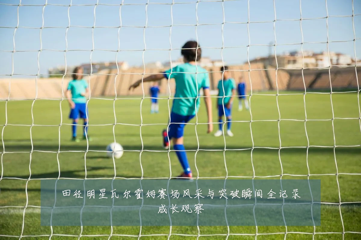 田径明星瓦尔霍姆赛场风采与突破瞬间全记录成长观察