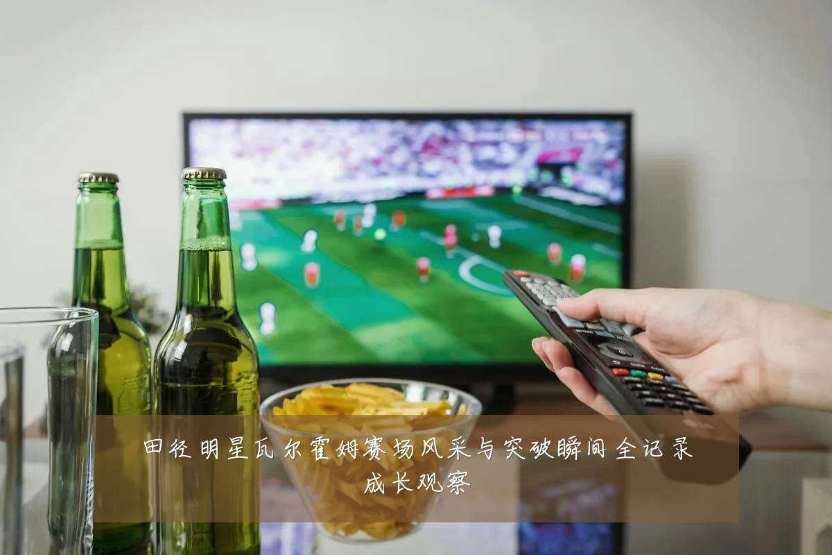 田径明星瓦尔霍姆赛场风采与突破瞬间全记录成长观察